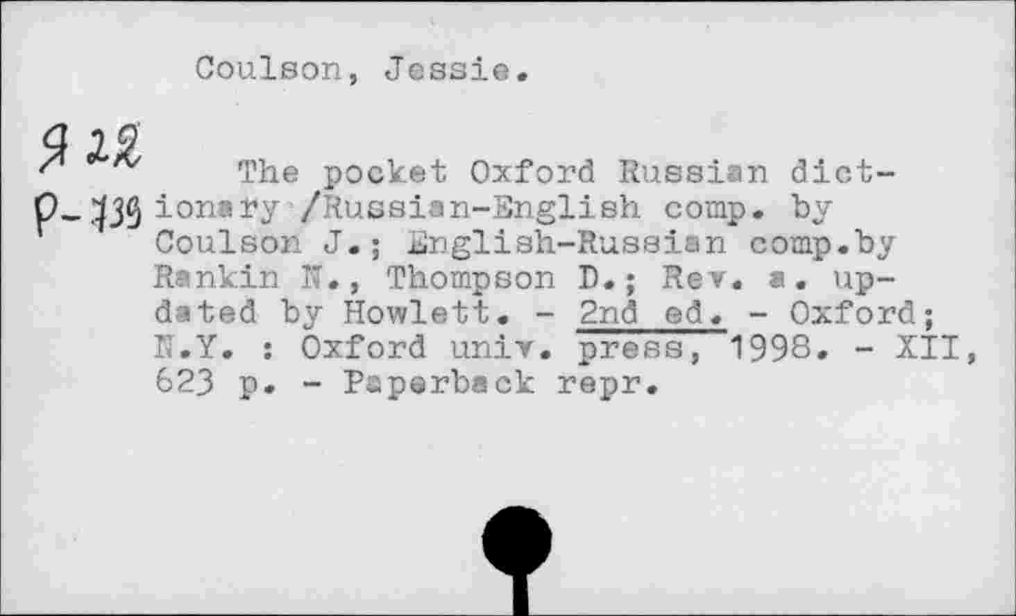 ﻿Coulson, Jessie.
The pocket Oxford Russian dict-O.^j^ionary /Russian-English comp, by
Coulson J.; English-Russian comp.by
Rankin N., Thompson D.; Rev. a. updated by Howlett. - 2nd ed< - Oxford; N.Y. : Oxford univ. press, 1998. - XII 623 p. - Paperback repr.